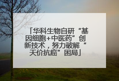 华科生物自研“基因细胞+中医药”创新技术，努力破解“天价抗癌”困局